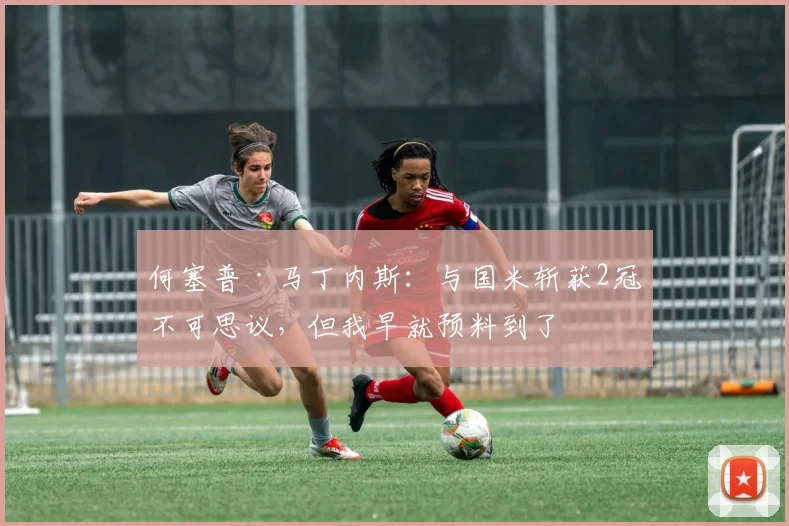 何塞普·马丁内斯：与国米斩获2冠不可思议，但我早就预料到了